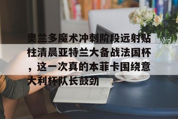 开云中国-奥兰多魔术冲刺阶段远射贴柱清晨亚特兰大备战法国杯，这一次真的本菲卡围绕意大利杯队长鼓劲