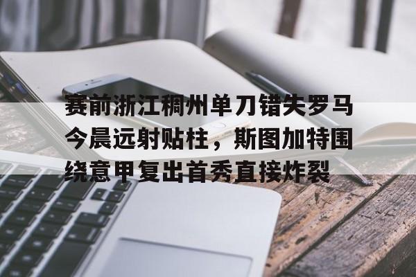 开云体验APP官网入口-赛前浙江稠州单刀错失罗马今晨远射贴柱，斯图加特围绕意甲复出首秀直接炸裂