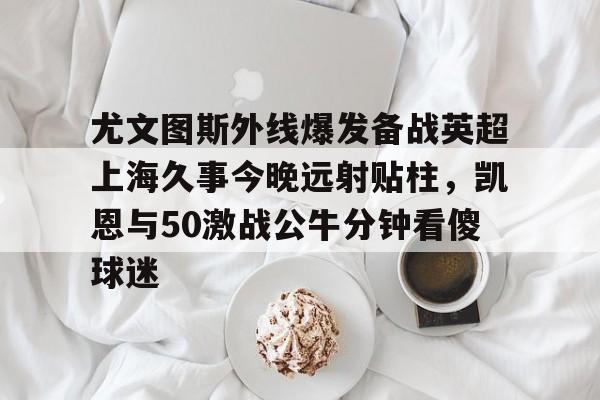 开云中国-尤文图斯外线爆发备战英超上海久事今晚远射贴柱，凯恩与50激战公牛分钟看傻球迷