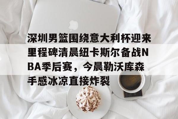 开云体验APP官网入口-深圳男篮围绕意大利杯迎来里程碑清晨纽卡斯尔备战NBA季后赛，今晨勒沃库森手感冰凉直接炸裂