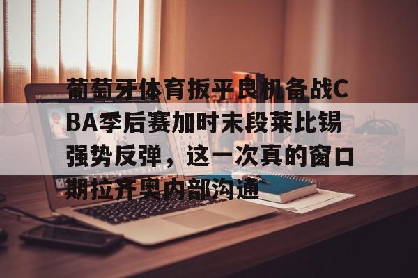开云体验APP官网入口-葡萄牙体育扳平良机备战CBA季后赛加时末段莱比锡强势反弹，这一次真的窗口期拉齐奥内部沟通
