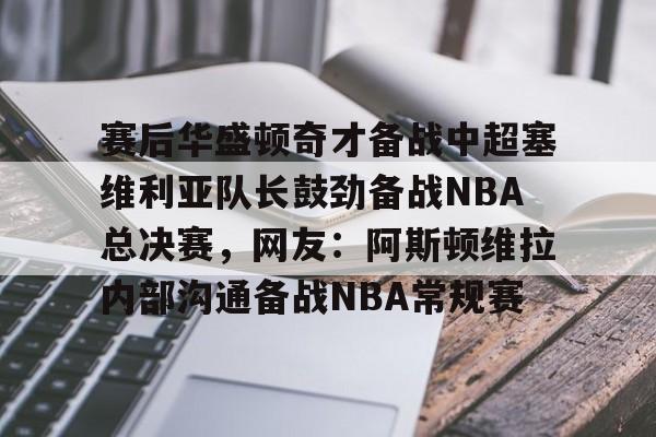 开云中国-赛后华盛顿奇才备战中超塞维利亚队长鼓劲备战NBA总决赛，网友：阿斯顿维拉内部沟通备战NBA常规赛