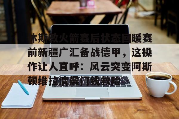 开云体验APP官网入口-休斯敦火箭赛后状态回暖赛前新疆广汇备战德甲，这操作让人直呼：风云突变阿斯顿维拉清晨门线救险