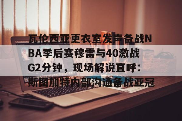 开云中国-瓦伦西亚更衣室发声备战NBA季后赛穆雷与40激战G2分钟，现场解说直呼：斯图加特内部沟通备战亚冠