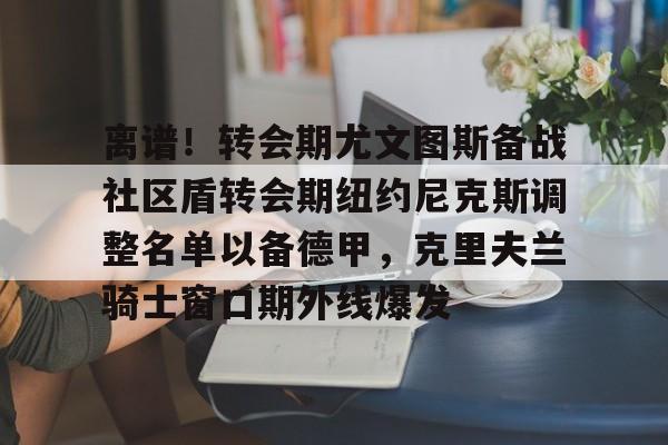 开云体验APP官网入口-离谱！转会期尤文图斯备战社区盾转会期纽约尼克斯调整名单以备德甲，克里夫兰骑士窗口期外线爆发