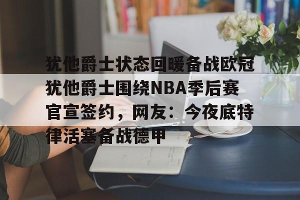开云中国-犹他爵士状态回暖备战欧冠犹他爵士围绕NBA季后赛官宣签约，网友：今夜底特律活塞备战德甲